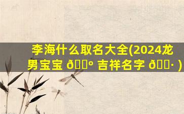 李海什么取名大全(2024龙男宝宝 🐺 吉祥名字 🌷 )
